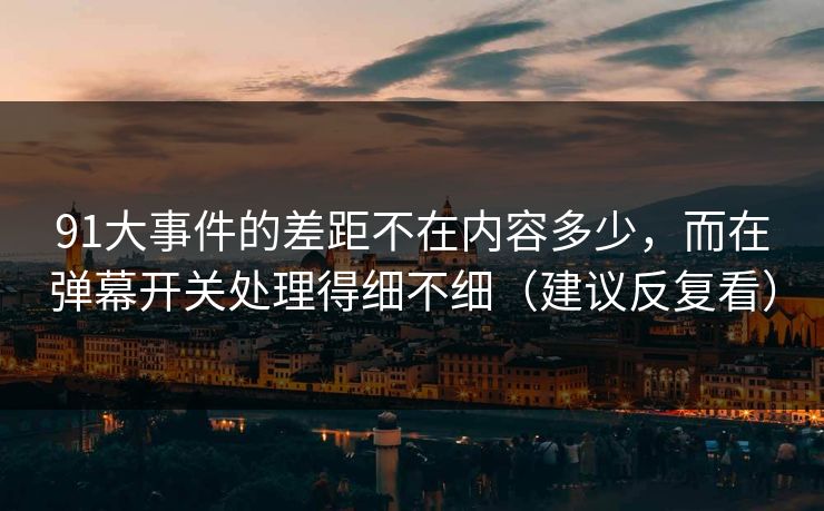 91大事件的差距不在内容多少，而在弹幕开关处理得细不细（建议反复看）