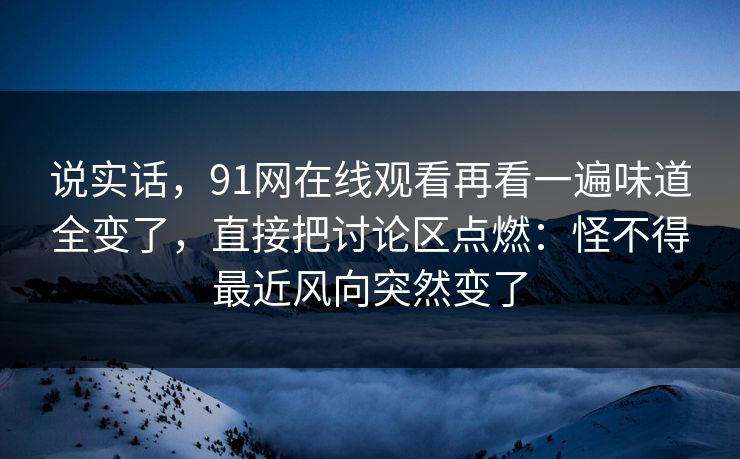 说实话,91网在线观看再看一遍味道全变了,直接把讨论区点燃:怪不得最近风向突然变了